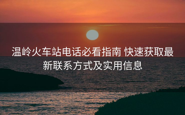 温岭火车站电话必看指南 快速获取最新联系方式及实用信息 温岭火车站电话必看指南 快速获取最新联系方式及实用信息