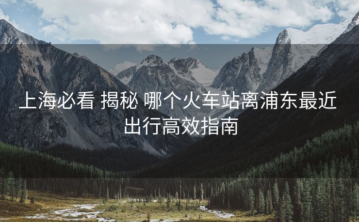 上海必看 揭秘 哪个火车站离浦东最近 出行高效指南 上海必看 揭秘 哪个火车站离浦东最近 出行高效指南