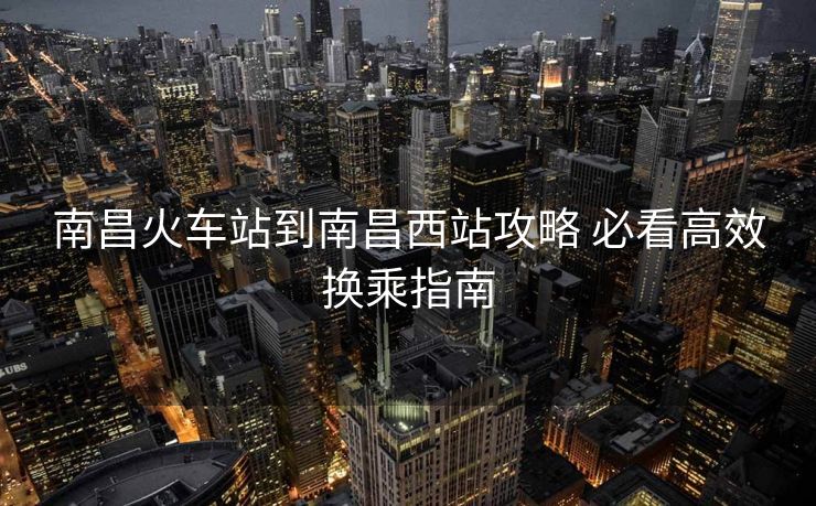 南昌火车站到南昌西站攻略 必看高效换乘指南