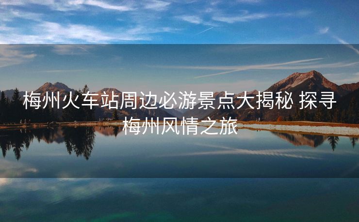 梅州火车站周边必游景点大揭秘 探寻梅州风情之旅