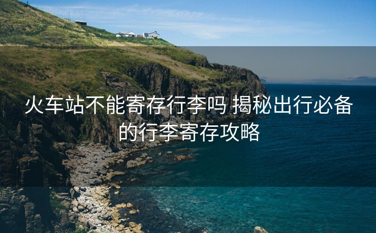 火车站不能寄存行李吗 揭秘出行必备的行李寄存攻略 火车站不能寄存行李吗 揭秘出行必备的行李寄存攻略
