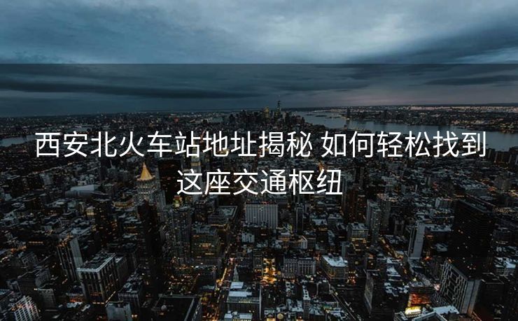 西安北火车站地址揭秘 如何轻松找到这座交通枢纽