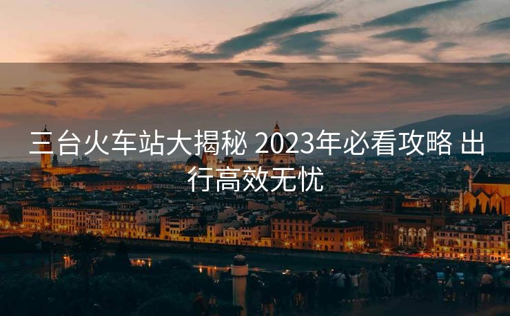 三台火车站大揭秘 2023年必看攻略 出行高效无忧