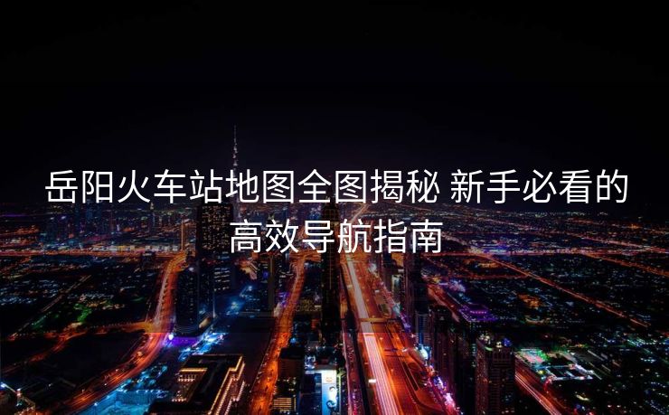 岳阳火车站地图全图揭秘 新手必看的高效导航指南