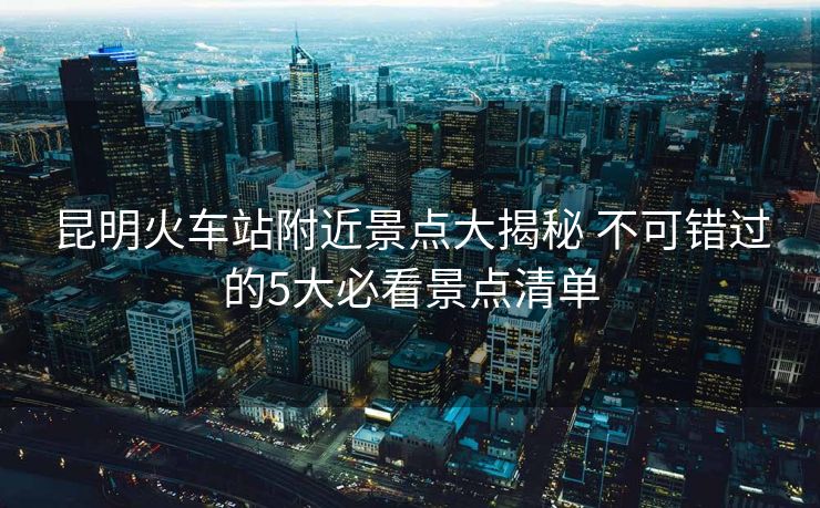 昆明火车站附近景点大揭秘 不可错过的5大必看景点清单