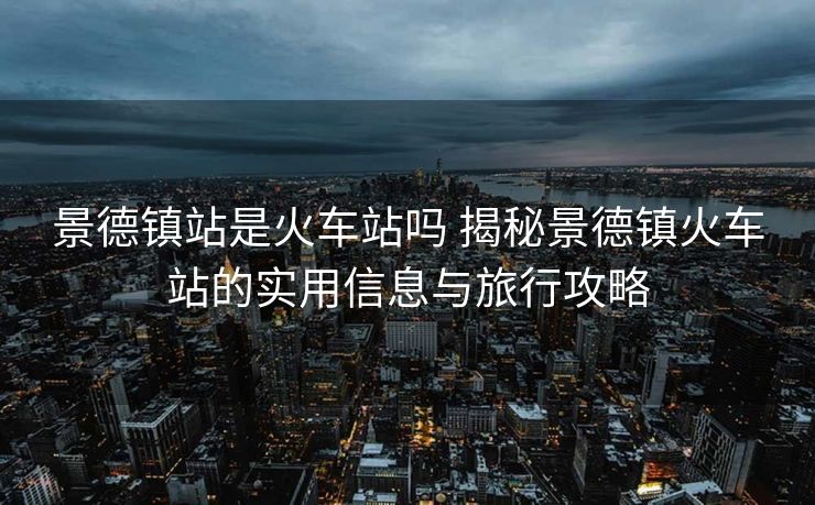 景德镇站是火车站吗 揭秘景德镇火车站的实用信息与旅行攻略
