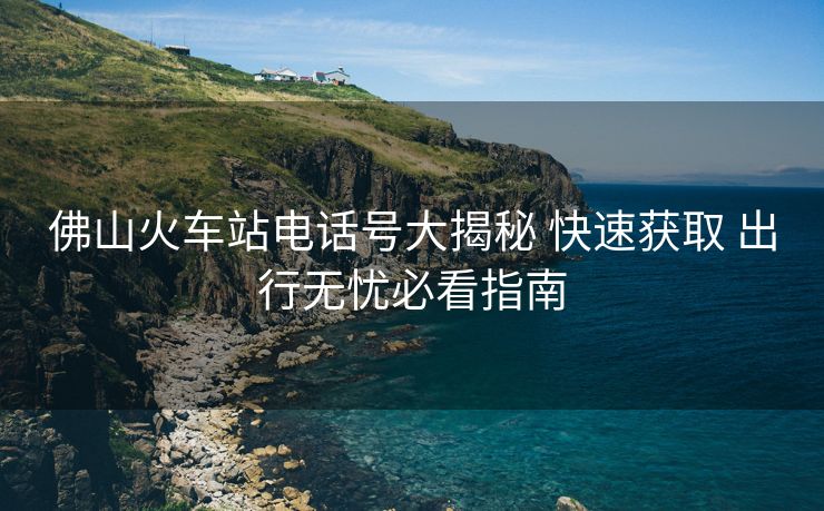 佛山火车站电话号大揭秘 快速获取 出行无忧必看指南