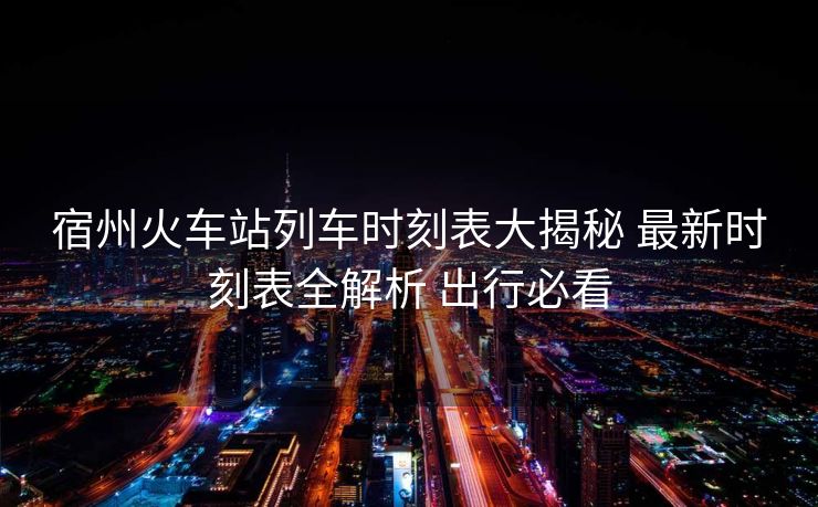 宿州火车站列车时刻表大揭秘 最新时刻表全解析 出行必看