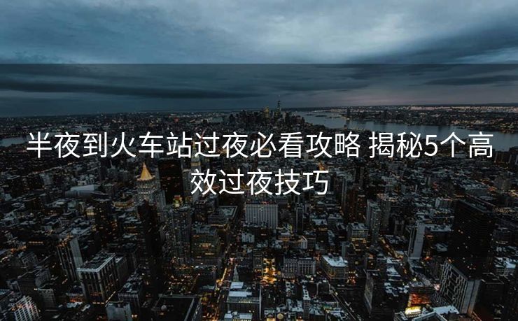 半夜到火车站过夜必看攻略 揭秘5个高效过夜技巧
