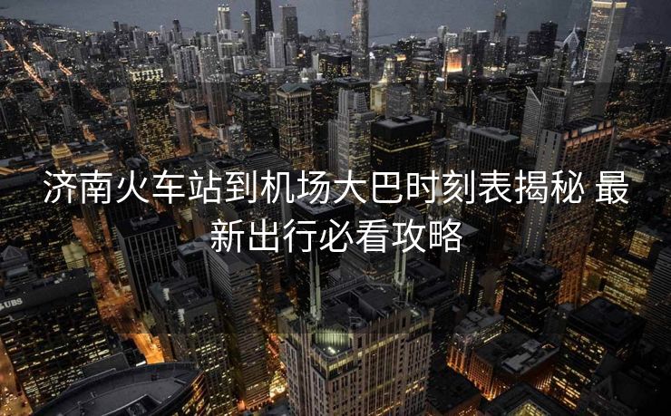 济南火车站到机场大巴时刻表揭秘 最新出行必看攻略
