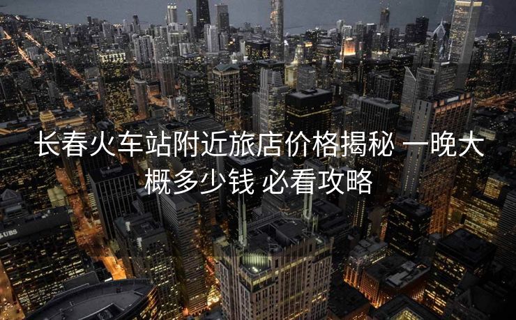 长春火车站附近旅店价格揭秘 一晚大概多少钱 必看攻略