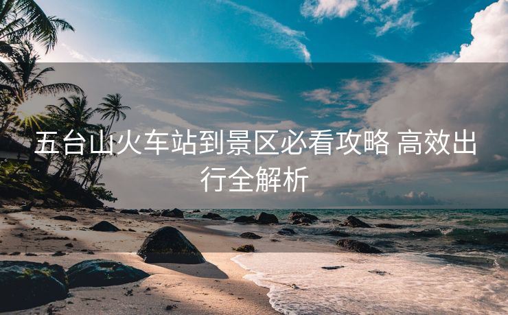 五台山火车站到景区必看攻略 高效出行全解析 五台山火车站到景区必看攻略 高效出行全解析