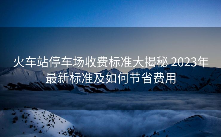 火车站停车场收费标准大揭秘 2023年最新标准及如何节省费用
