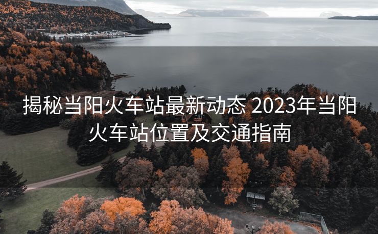 揭秘当阳火车站最新动态 2023年当阳火车站位置及交通指南 揭秘当阳火车站最新动态 2023年当阳火车站位置及交通指南