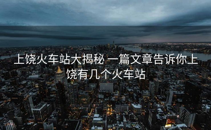 上饶火车站大揭秘 一篇文章告诉你上饶有几个火车站