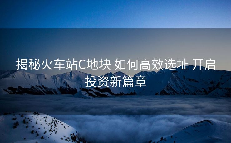 揭秘火车站C地块 如何高效选址 开启投资新篇章