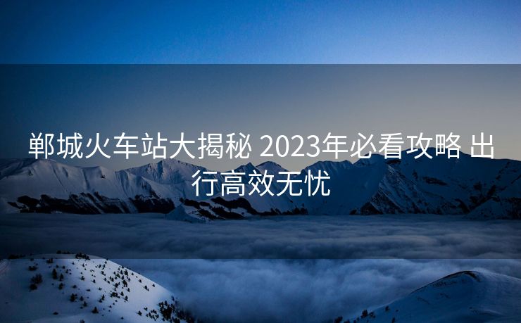 郸城火车站大揭秘 2023年必看攻略 出行高效无忧
