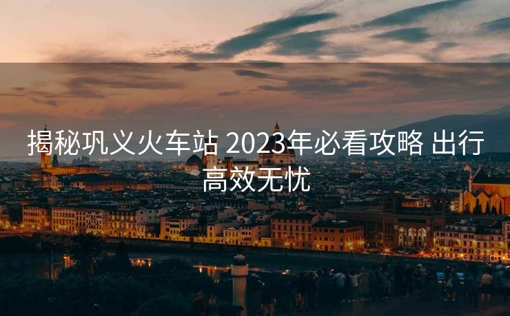 揭秘巩义火车站 2023年必看攻略 出行高效无忧