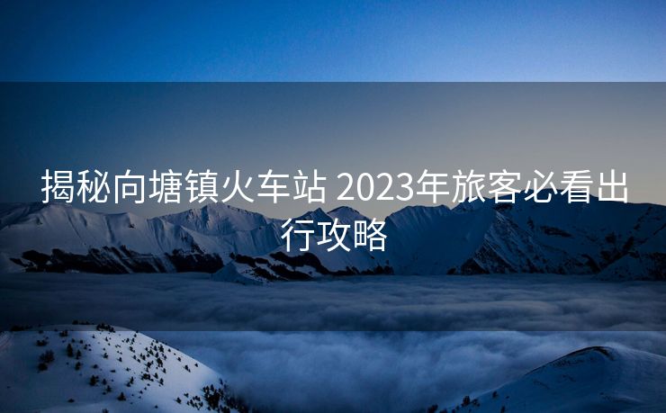 揭秘向塘镇火车站 2023年旅客必看出行攻略
