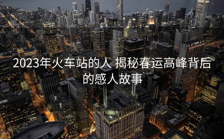 2023年火车站的人 揭秘春运高峰背后的感人故事