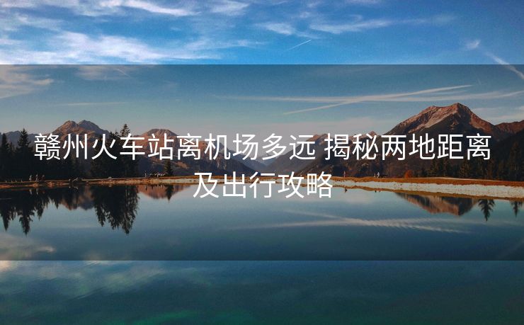 赣州火车站离机场多远 揭秘两地距离及出行攻略 赣州火车站离机场多远 揭秘两地距离及出行攻略
