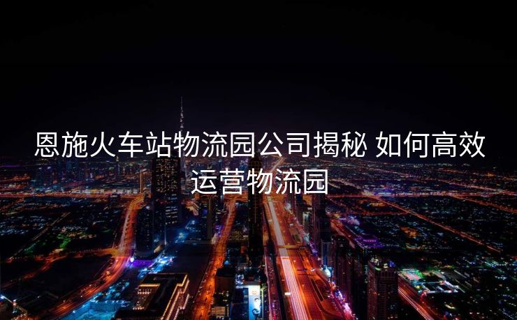 恩施火车站物流园公司揭秘 如何高效运营物流园