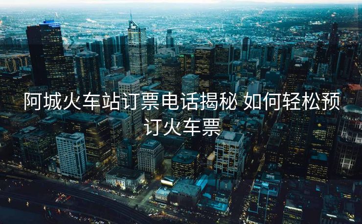 阿城火车站订票电话揭秘 如何轻松预订火车票 阿城火车站订票电话揭秘 如何轻松预订火车票