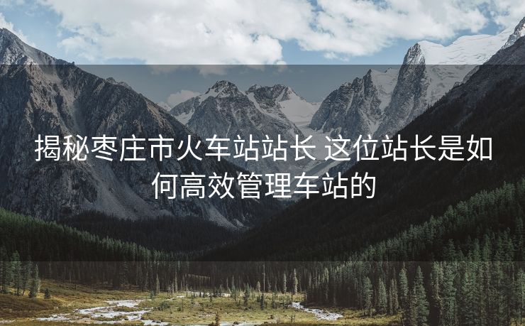 揭秘枣庄市火车站站长 这位站长是如何高效管理车站的