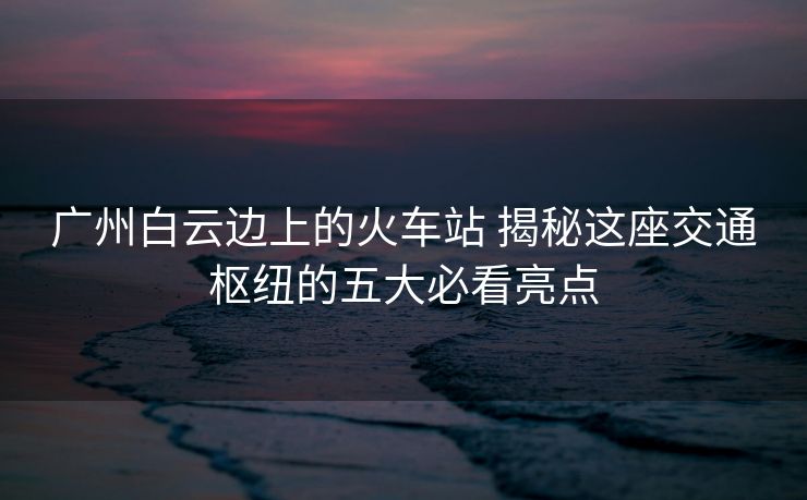 广州白云边上的火车站 揭秘这座交通枢纽的五大必看亮点