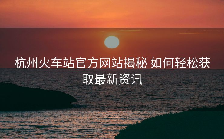 杭州火车站官方网站揭秘 如何轻松获取最新资讯