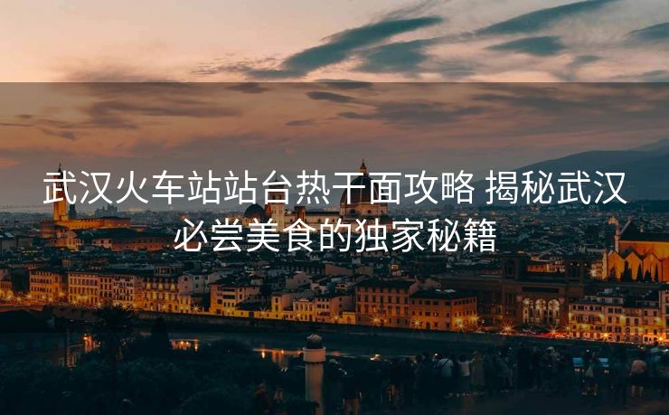 武汉火车站站台热干面攻略 揭秘武汉必尝美食的独家秘籍