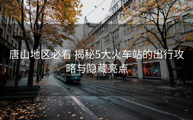 唐山地区必看 揭秘5大火车站的出行攻略与隐藏亮点