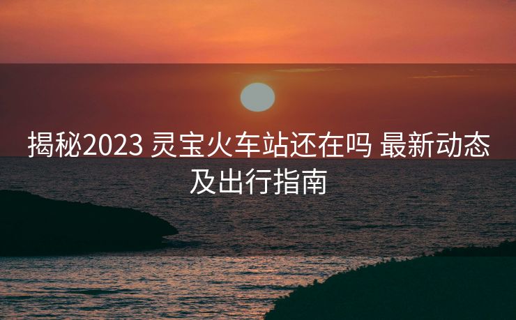 揭秘2023 灵宝火车站还在吗 最新动态及出行指南