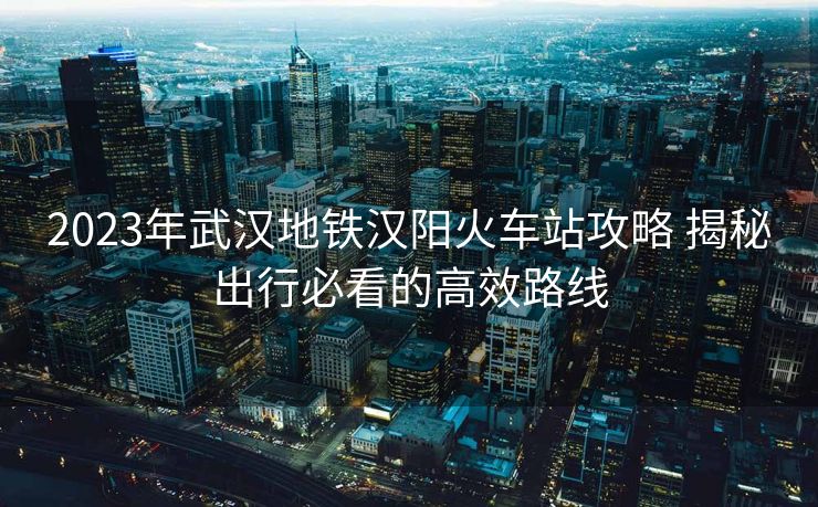 2023年武汉地铁汉阳火车站攻略 揭秘出行必看的高效路线