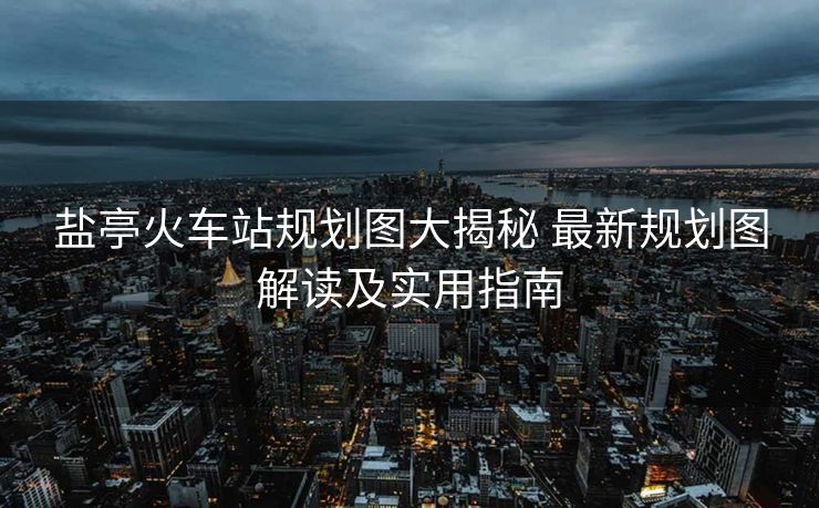 盐亭火车站规划图大揭秘 最新规划图解读及实用指南