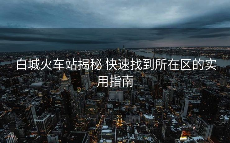 白城火车站揭秘 快速找到所在区的实用指南 白城火车站揭秘 快速找到所在区的实用指南