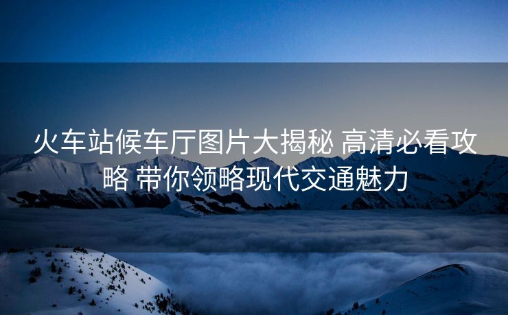 火车站候车厅图片大揭秘 高清必看攻略 带你领略现代交通魅力
