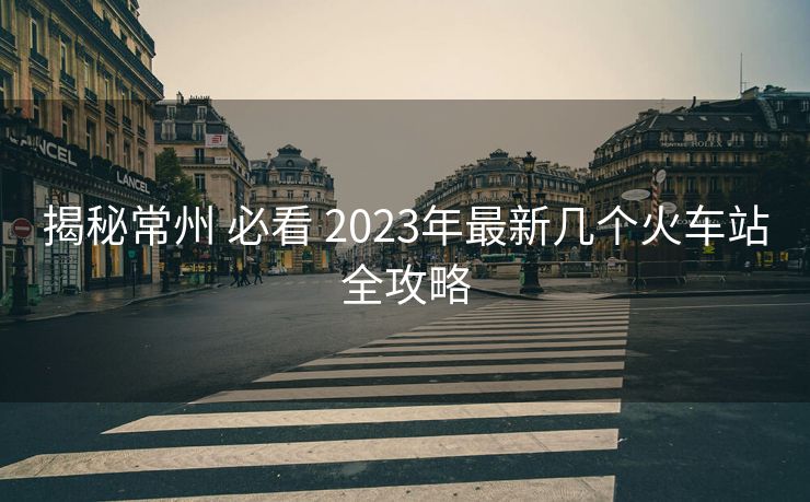 揭秘常州 必看 2023年最新几个火车站全攻略
