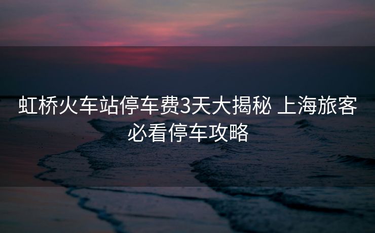 虹桥火车站停车费3天大揭秘 上海旅客必看停车攻略