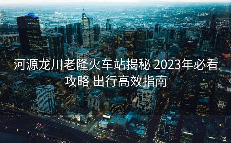 河源龙川老隆火车站揭秘 2023年必看攻略 出行高效指南