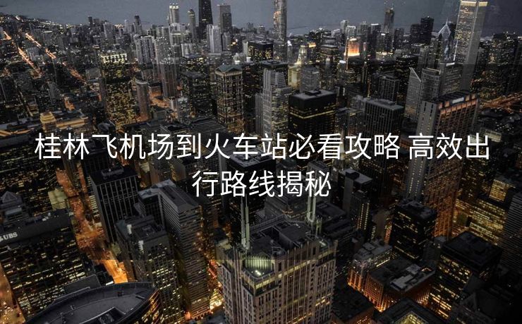 桂林飞机场到火车站必看攻略 高效出行路线揭秘