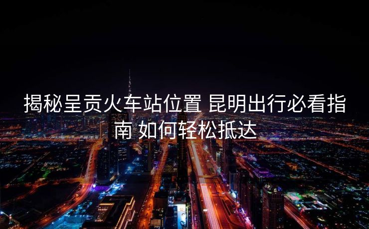揭秘呈贡火车站位置 昆明出行必看指南 如何轻松抵达