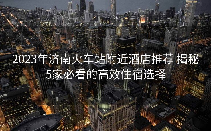 2023年济南火车站附近酒店推荐 揭秘5家必看的高效住宿选择