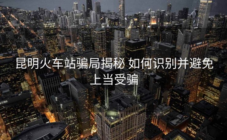 昆明火车站骗局揭秘 如何识别并避免上当受骗
