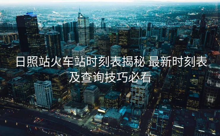 日照站火车站时刻表揭秘 最新时刻表及查询技巧必看