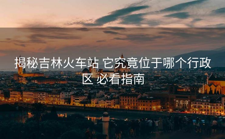 揭秘吉林火车站 它究竟位于哪个行政区 必看指南