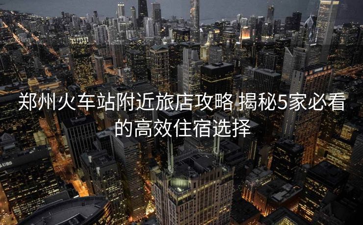 郑州火车站附近旅店攻略 揭秘5家必看的高效住宿选择