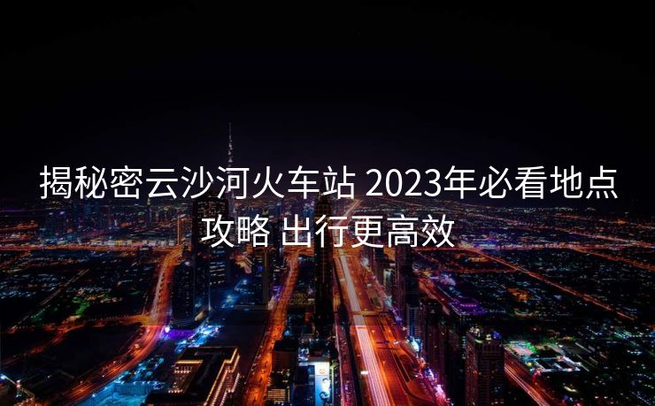 揭秘密云沙河火车站 2023年必看地点攻略 出行更高效