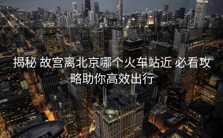 揭秘 故宫离北京哪个火车站近 必看攻略助你高效出行
