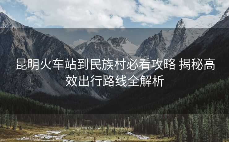 昆明火车站到民族村必看攻略 揭秘高效出行路线全解析